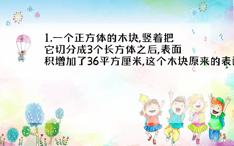 1.一个正方体的木块,竖着把它切分成3个长方体之后,表面积增加了36平方厘米,这个木块原来的表面积是多少平方厘米?