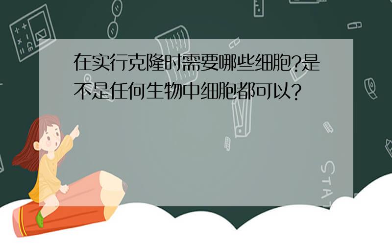 在实行克隆时需要哪些细胞?是不是任何生物中细胞都可以?