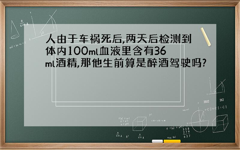 人由于车祸死后,两天后检测到体内100ml血液里含有36ml酒精,那他生前算是醉酒驾驶吗?