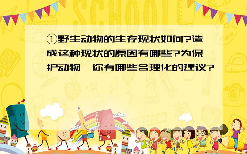 ①野生动物的生存现状如何?造成这种现状的原因有哪些?为保护动物,你有哪些合理化的建议?