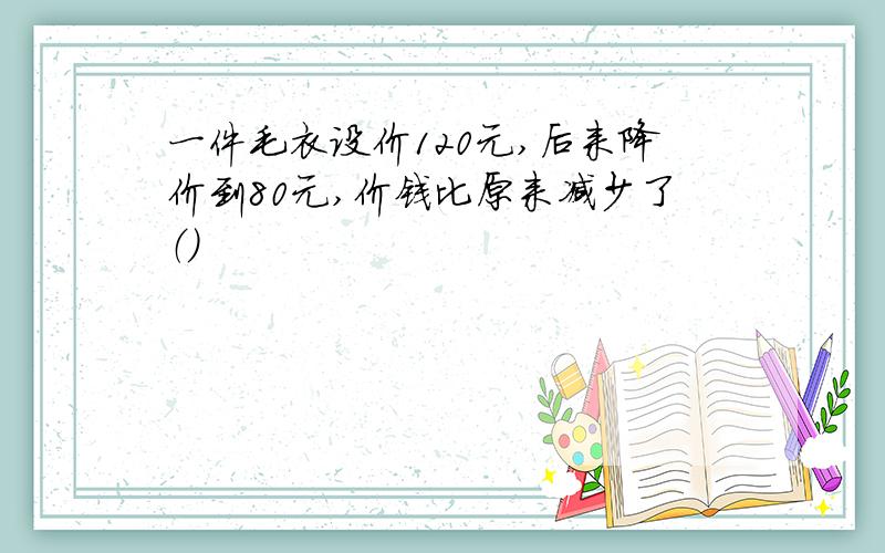 一件毛衣设价120元,后来降价到80元,价钱比原来减少了（）
