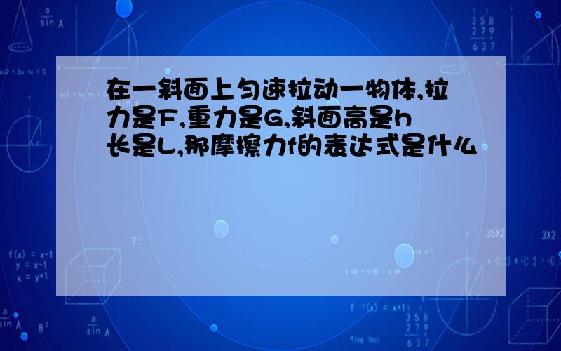 在一斜面上匀速拉动一物体,拉力是F,重力是G,斜面高是h长是L,那摩擦力f的表达式是什么