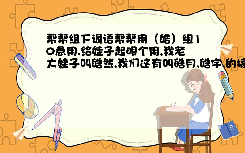 帮帮组下词语帮帮用（皓）组10急用.给娃子起明个用,我老大娃子叫皓然,我们这有叫皓月,皓宇,的搞的我不知道起什么了?