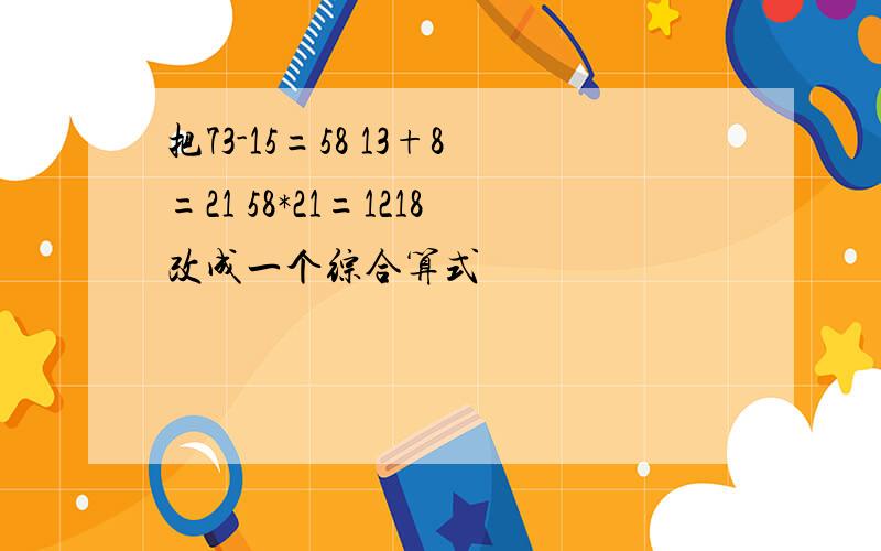 把73-15=58 13+8=21 58*21=1218改成一个综合算式