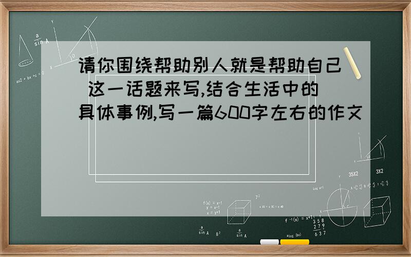 请你围绕帮助别人就是帮助自己 这一话题来写,结合生活中的具体事例,写一篇600字左右的作文