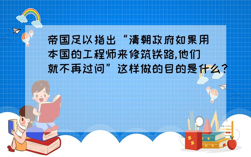 帝国足以指出“清朝政府如果用本国的工程师来修筑铁路,他们就不再过问”这样做的目的是什么?