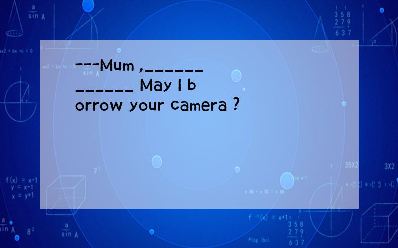 ---Mum ,____________ May I borrow your camera ?