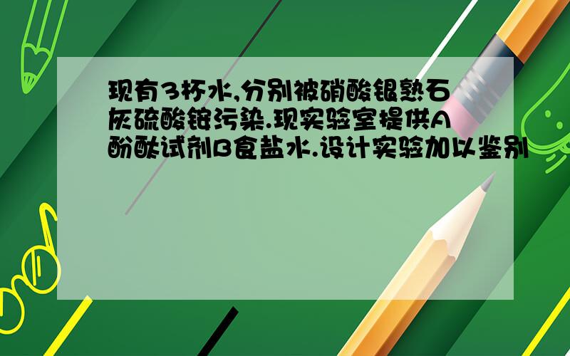 现有3杯水,分别被硝酸银熟石灰硫酸铵污染.现实验室提供A酚酞试剂B食盐水.设计实验加以鉴别