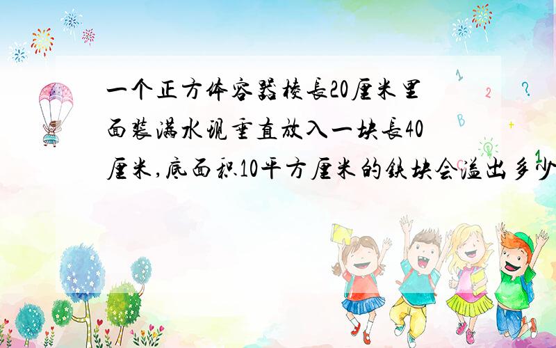 一个正方体容器棱长20厘米里面装满水现垂直放入一块长40厘米,底面积10平方厘米的铁块会溢出多少升水