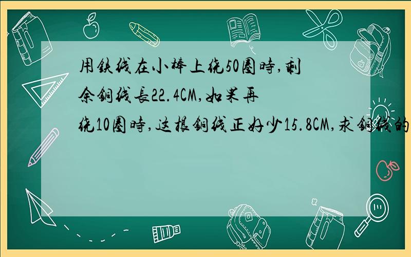 用铁线在小棒上绕50圈时,剩余铜线长22.4CM,如果再绕10圈时,这根铜线正好少15.8CM,求铜线的长度棒直径