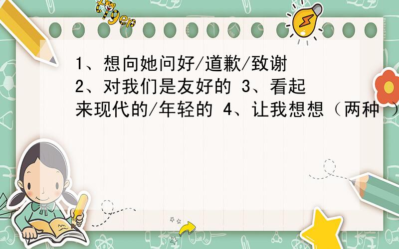 1、想向她问好/道歉/致谢 2、对我们是友好的 3、看起来现代的/年轻的 4、让我想想（两种 ）