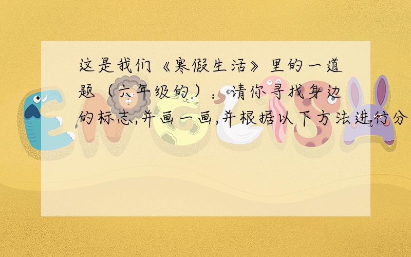 这是我们《寒假生活》里的一道题（六年级的）：请你寻找身边的标志,并画一画,并根据以下方法进行分类