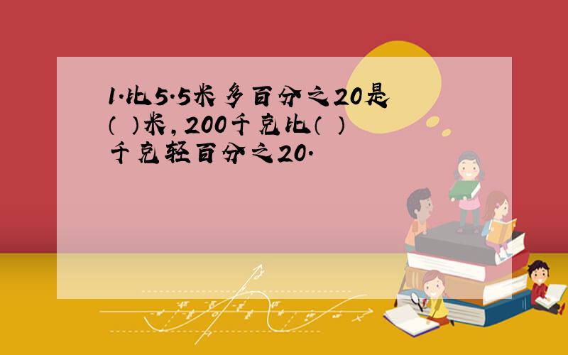 1.比5.5米多百分之20是（ ）米,200千克比（ ）千克轻百分之20.