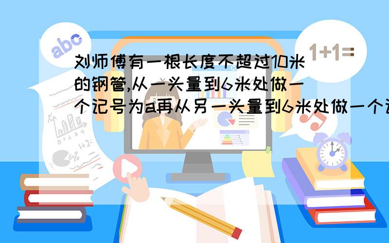 刘师傅有一根长度不超过10米的钢管,从一头量到6米处做一个记号为a再从另一头量到6米处做一个记号为b这时a,b间的长度是