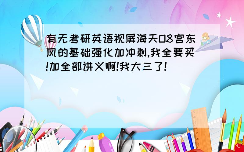 有无考研英语视屏海天O8宫东风的基础强化加冲刺,我全要买!加全部讲义啊!我大三了!