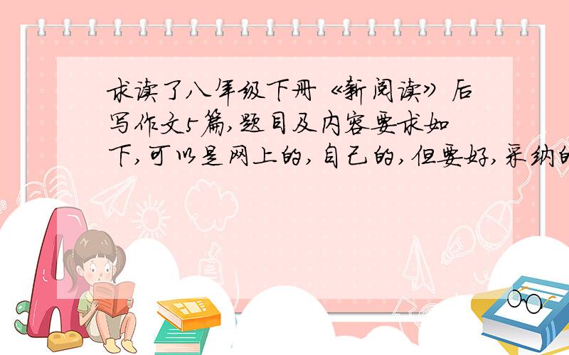 求读了八年级下册《新阅读》后写作文5篇,题目及内容要求如下,可以是网上的,自己的,但要好,采纳的有高