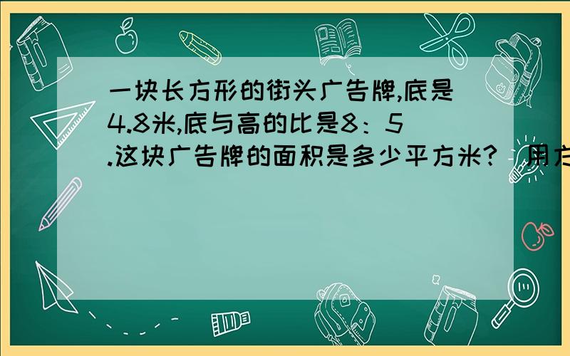 一块长方形的街头广告牌,底是4.8米,底与高的比是8：5.这块广告牌的面积是多少平方米?（用方程做）