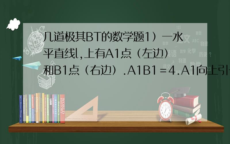 几道极其BT的数学题1）一水平直线l,上有A1点（左边）和B1点（右边）.A1B1＝4.A1向上引一条线段到A,AA1＝