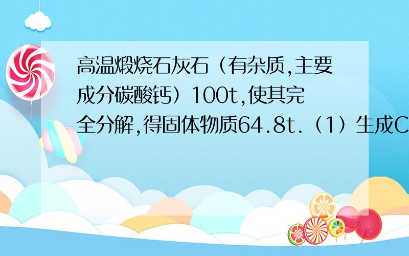 高温煅烧石灰石（有杂质,主要成分碳酸钙）100t,使其完全分解,得固体物质64.8t.（1）生成CO2的质量是多少?（2