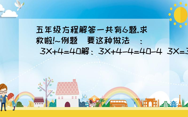 五年级方程解答一共有6题.求救啦!~例题（要这种做法）： 3X+4=40解：3X+4-4=40-4 3X=36 3X÷3