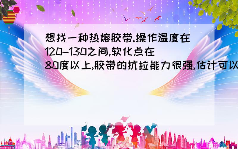 想找一种热熔胶带.操作温度在120-130之间,软化点在80度以上,胶带的抗拉能力很强,估计可以达到800N吧!