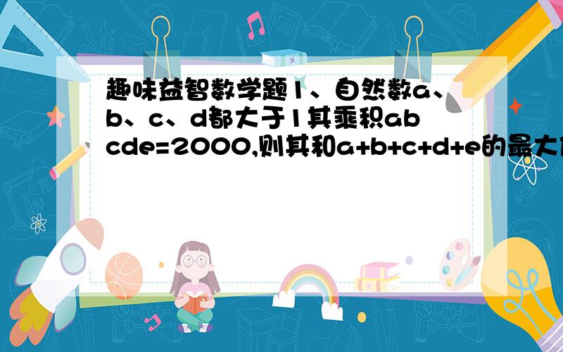 趣味益智数学题1、自然数a、b、c、d都大于1其乘积abcde=2000,则其和a+b+c+d+e的最大值为______