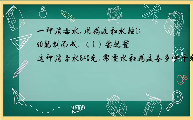 一种消毒水,用药液和水按1:50配制而成. （1）要配置这种消毒水840克,需要水和药液各多少千克?