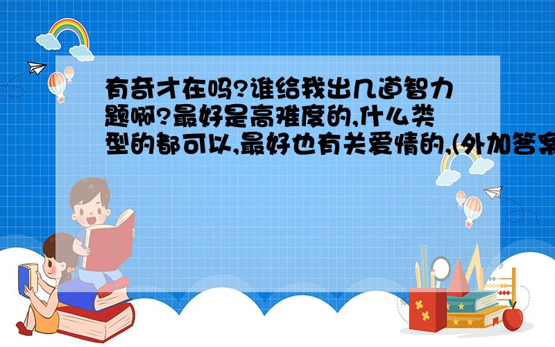 有奇才在吗?谁给我出几道智力题啊?最好是高难度的,什么类型的都可以,最好也有关爱情的,(外加答案)感恩不尽,