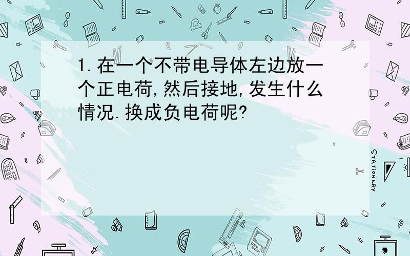 1.在一个不带电导体左边放一个正电荷,然后接地,发生什么情况.换成负电荷呢?