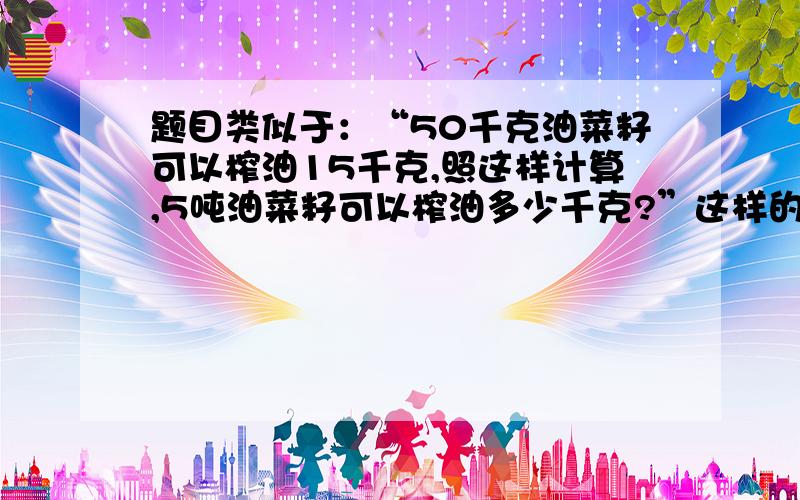 题目类似于：“50千克油菜籽可以榨油15千克,照这样计算,5吨油菜籽可以榨油多少千克?”这样的,想多找些这类型的题目给孩