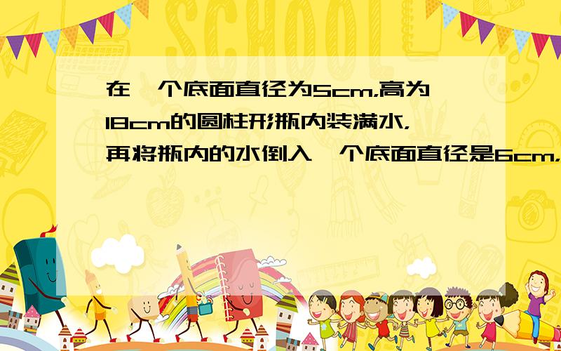 在一个底面直径为5cm，高为18cm的圆柱形瓶内装满水，再将瓶内的水倒入一个底面直径是6cm，高是10cm的圆柱形玻璃杯