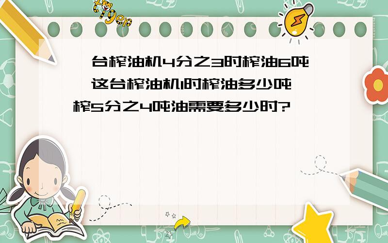 一台榨油机4分之3时榨油6吨,这台榨油机1时榨油多少吨,榨5分之4吨油需要多少时?