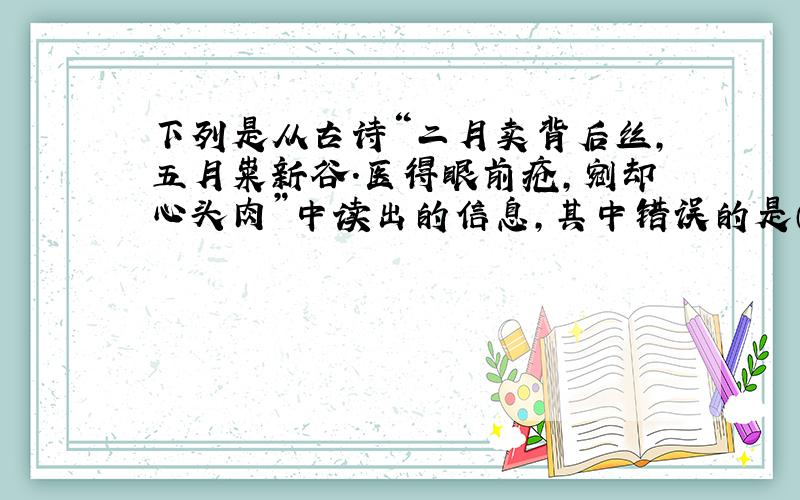 下列是从古诗“二月卖背后丝,五月粜新谷.医得眼前疮,剜却心头肉”中读出的信息,其中错误的是（）