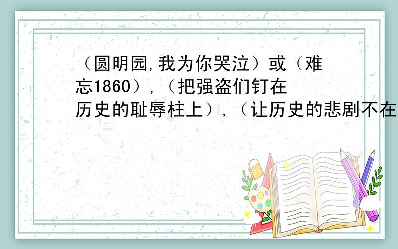 （圆明园,我为你哭泣）或（难忘1860）,（把强盗们钉在历史的耻辱柱上）,（让历史的悲剧不在重演）或（站在圆明园废墟上的