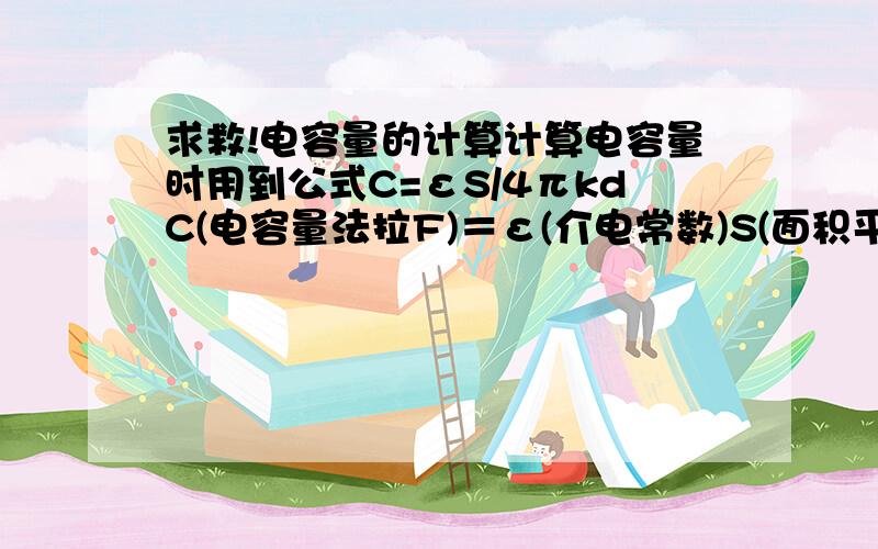 求救!电容量的计算计算电容量时用到公式C=εS/4πkdC(电容量法拉F)＝ε(介电常数)S(面积平方米)/4πk(静电