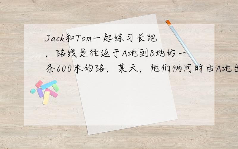 Jack和Tom一起练习长跑，路线是往返于A地到B地的一条600米的路，某天，他们俩同时由A地出发，Jack每分钟跑20