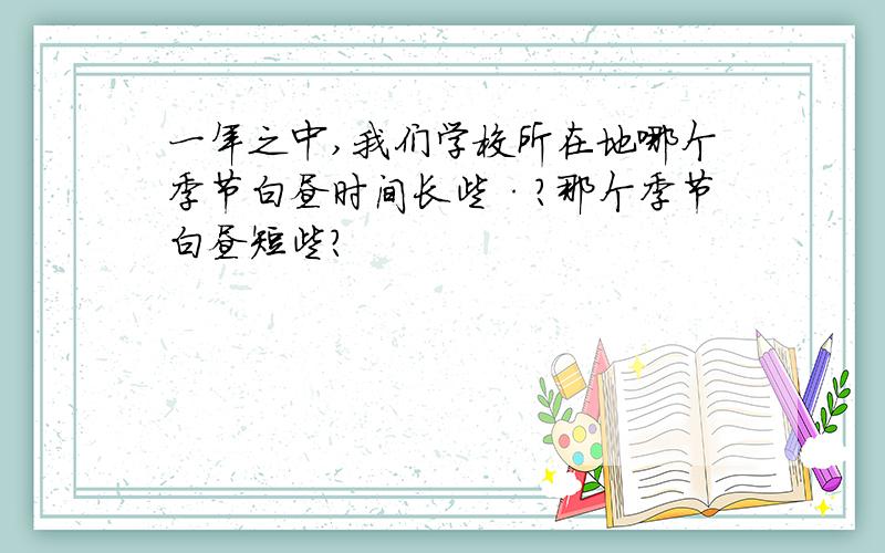 一年之中,我们学校所在地哪个季节白昼时间长些·?那个季节白昼短些?