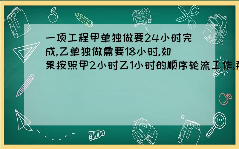 一项工程甲单独做要24小时完成,乙单独做需要18小时.如果按照甲2小时乙1小时的顺序轮流工作,那完成工作