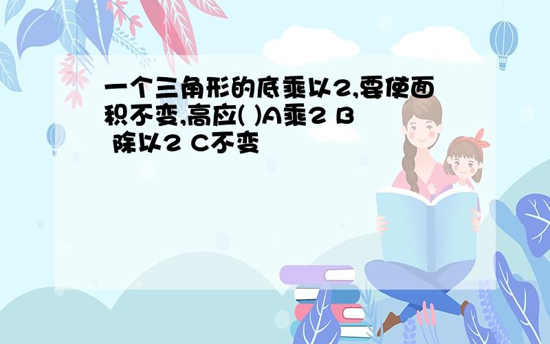 一个三角形的底乘以2,要使面积不变,高应( )A乘2 B 除以2 C不变