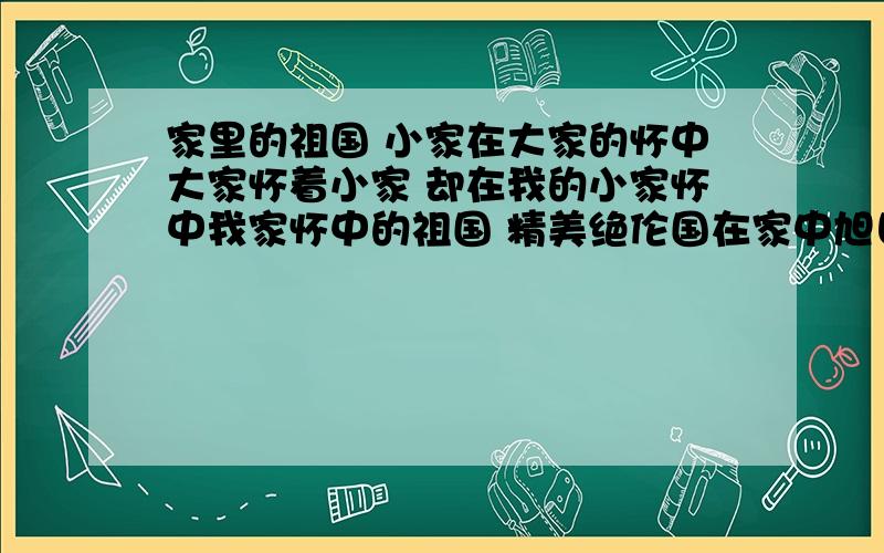 家里的祖国 小家在大家的怀中大家怀着小家 却在我的小家怀中我家怀中的祖国 精美绝伦国在家中旭日东升 我的家获得了一片金质