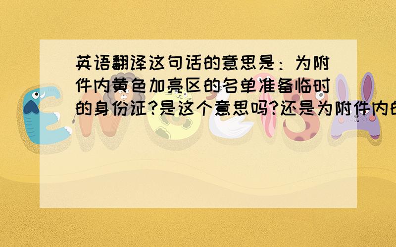 英语翻译这句话的意思是：为附件内黄色加亮区的名单准备临时的身份证?是这个意思吗?还是为附件内的名单准备临时的身份证,都要