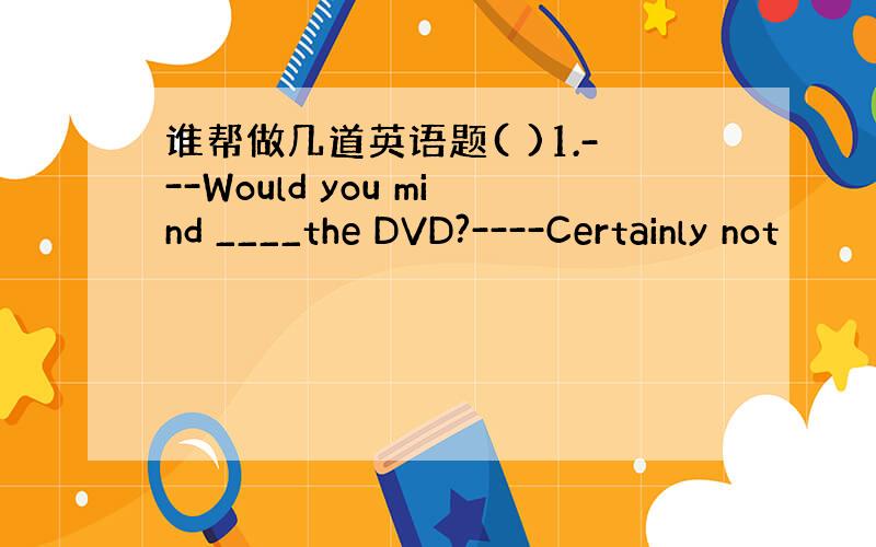 谁帮做几道英语题( )1.---Would you mind ____the DVD?----Certainly not