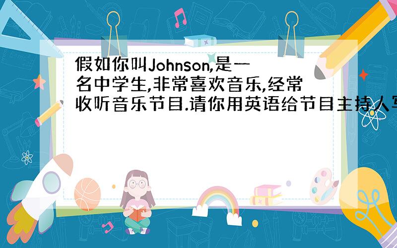 假如你叫Johnson,是一名中学生,非常喜欢音乐,经常收听音乐节目.请你用英语给节目主持人写封信.