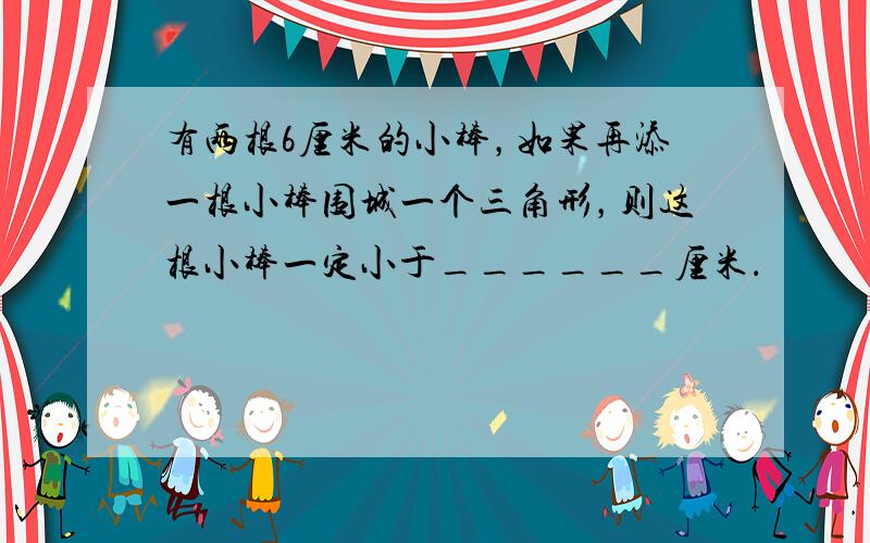 有两根6厘米的小棒，如果再添一根小棒围城一个三角形，则这根小棒一定小于______厘米．