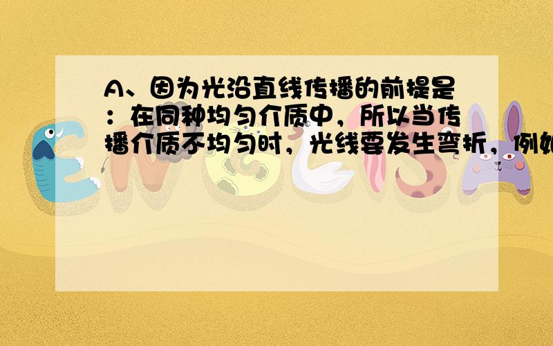 A、因为光沿直线传播的前提是：在同种均匀介质中，所以当传播介质不均匀时，光线要发生弯折，例如：海市蜃楼现象，故本选项错