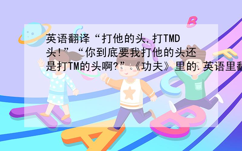 英语翻译“打他的头,打TMD头!”“你到底要我打他的头还是打TM的头啊?”《功夫》里的.英语里翻译过来怎么保留原意?