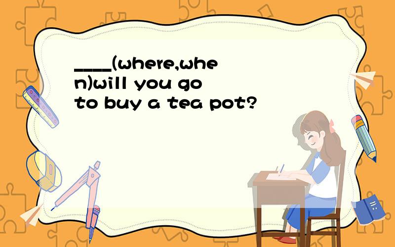 ____(where,when)will you go to buy a tea pot?