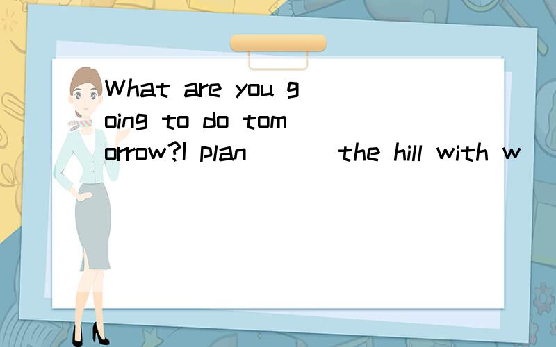 What are you going to do tomorrow?I plan ( ) the hill with w