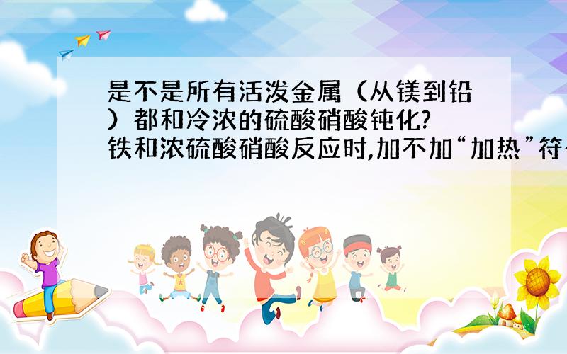 是不是所有活泼金属（从镁到铅）都和冷浓的硫酸硝酸钝化? 铁和浓硫酸硝酸反应时,加不加“加热”符号?