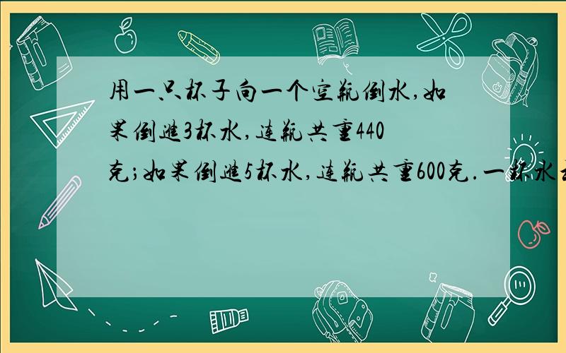 用一只杯子向一个空瓶倒水,如果倒进3杯水,连瓶共重440克；如果倒进5杯水,连瓶共重600克.一杯水和一只空瓶各重多少克